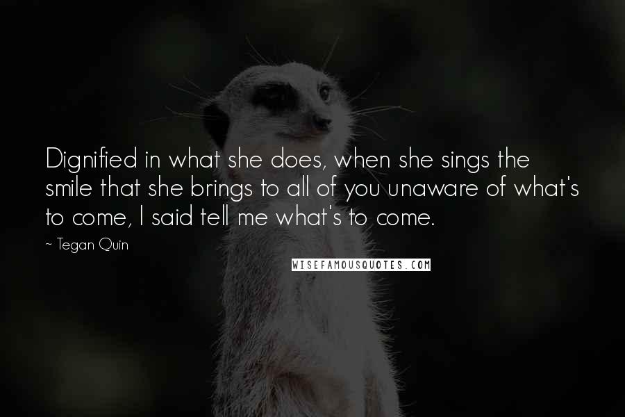 Tegan Quin Quotes: Dignified in what she does, when she sings the smile that she brings to all of you unaware of what's to come, I said tell me what's to come.