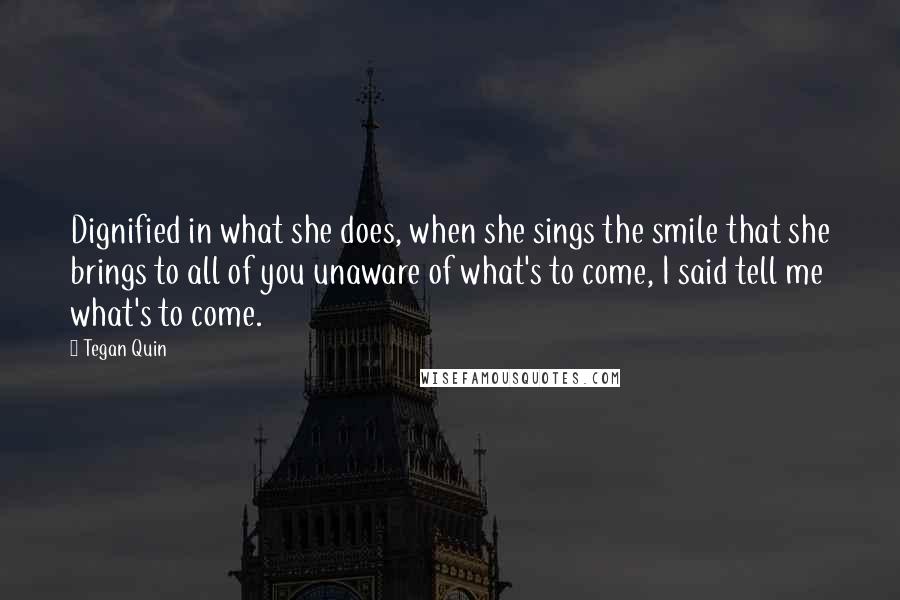 Tegan Quin Quotes: Dignified in what she does, when she sings the smile that she brings to all of you unaware of what's to come, I said tell me what's to come.