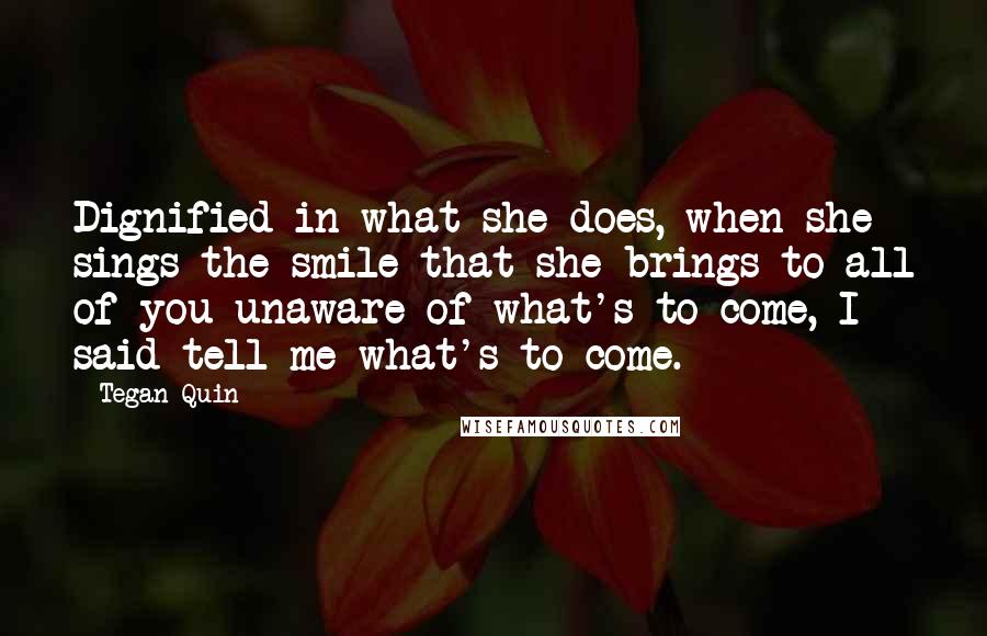 Tegan Quin Quotes: Dignified in what she does, when she sings the smile that she brings to all of you unaware of what's to come, I said tell me what's to come.