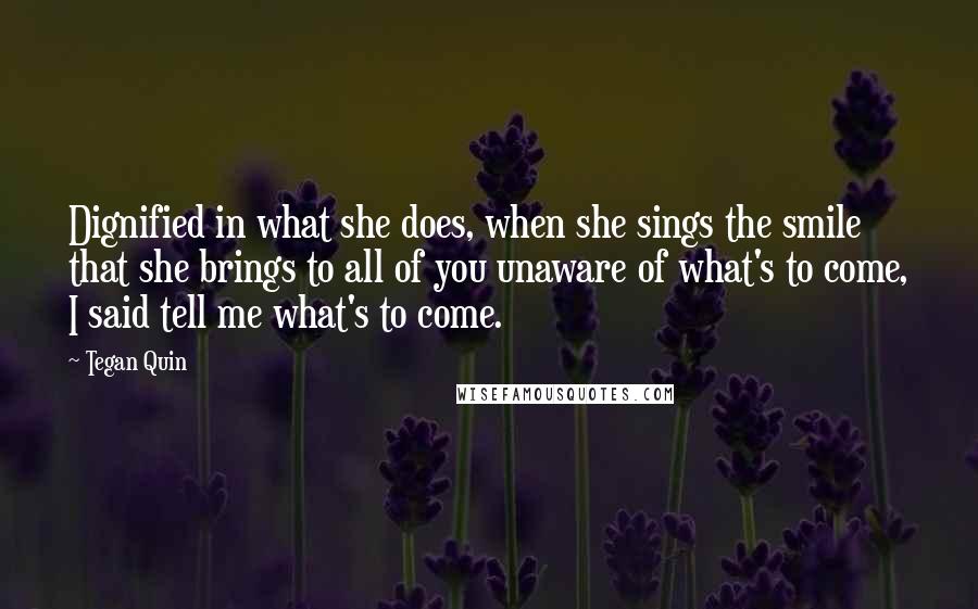 Tegan Quin Quotes: Dignified in what she does, when she sings the smile that she brings to all of you unaware of what's to come, I said tell me what's to come.