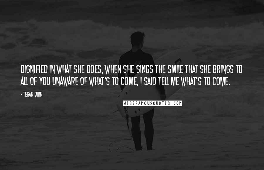 Tegan Quin Quotes: Dignified in what she does, when she sings the smile that she brings to all of you unaware of what's to come, I said tell me what's to come.