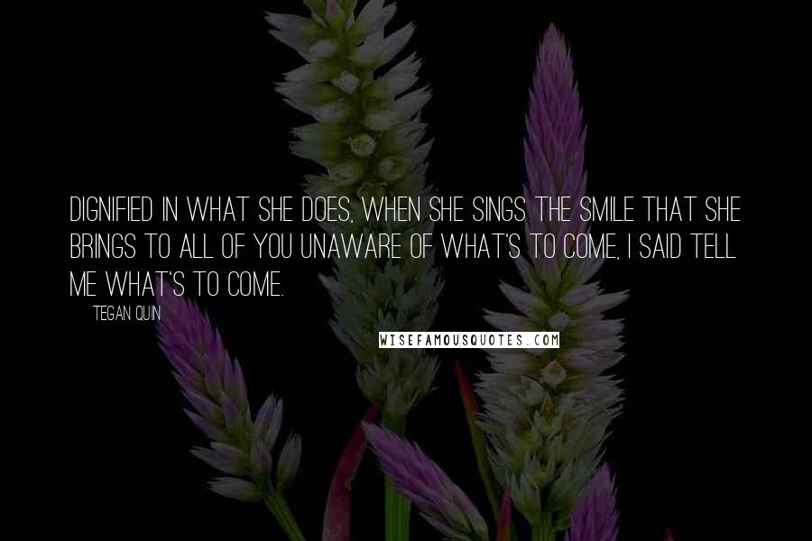 Tegan Quin Quotes: Dignified in what she does, when she sings the smile that she brings to all of you unaware of what's to come, I said tell me what's to come.