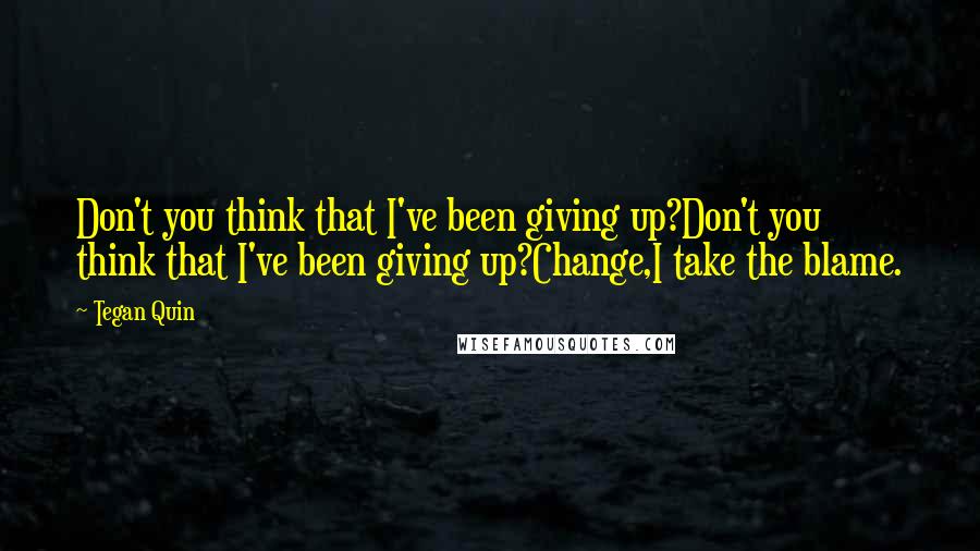 Tegan Quin Quotes: Don't you think that I've been giving up?Don't you think that I've been giving up?Change,I take the blame.