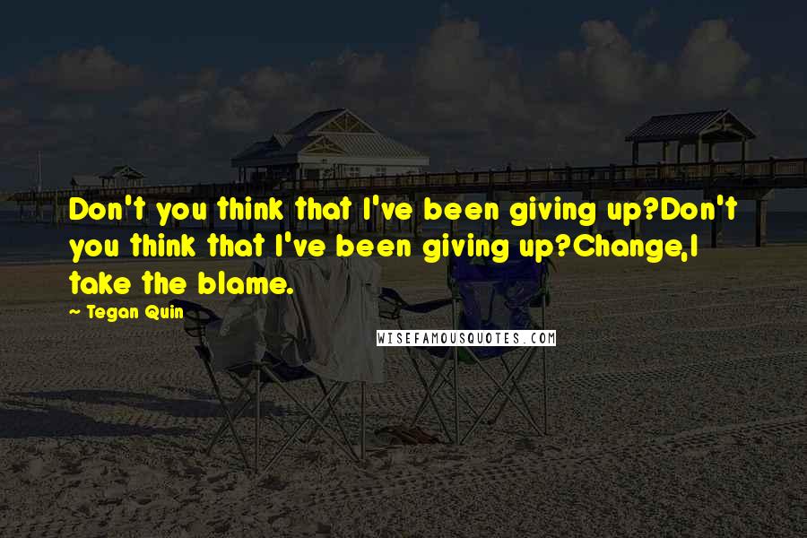 Tegan Quin Quotes: Don't you think that I've been giving up?Don't you think that I've been giving up?Change,I take the blame.