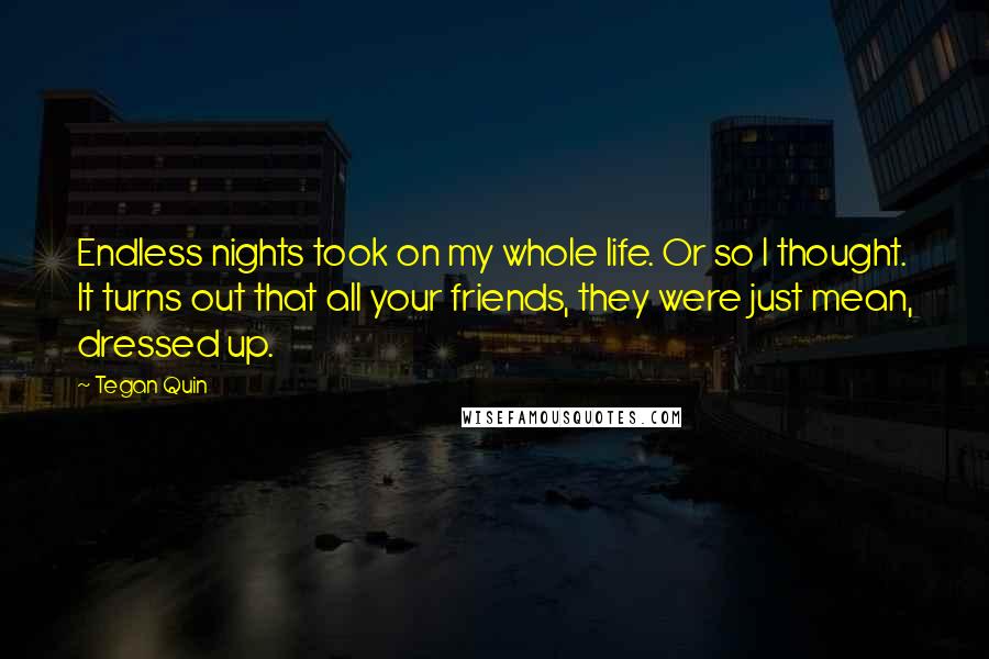 Tegan Quin Quotes: Endless nights took on my whole life. Or so I thought. It turns out that all your friends, they were just mean, dressed up.