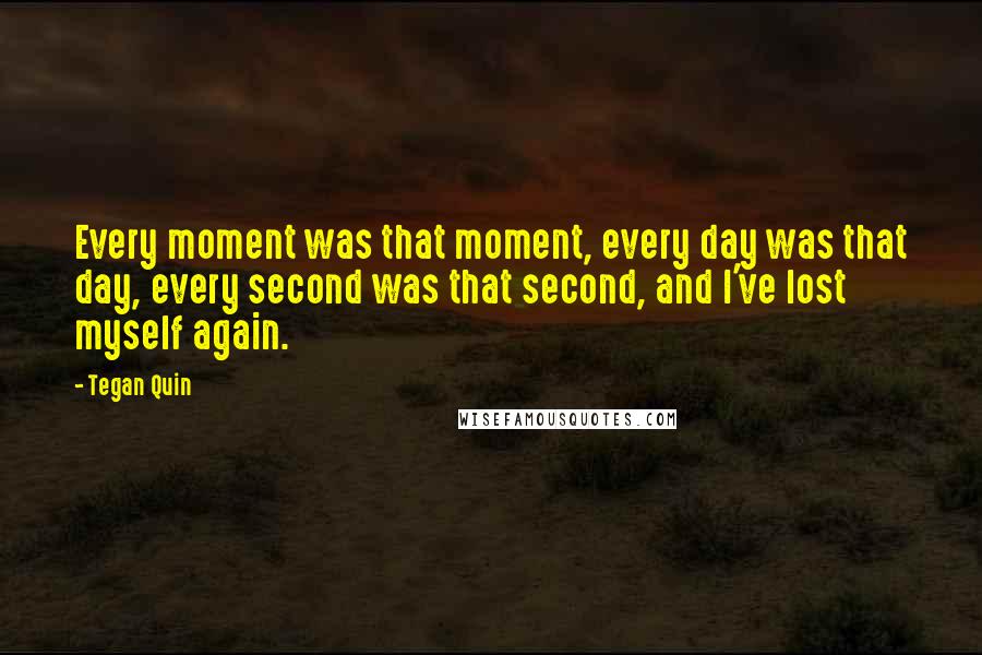 Tegan Quin Quotes: Every moment was that moment, every day was that day, every second was that second, and I've lost myself again.