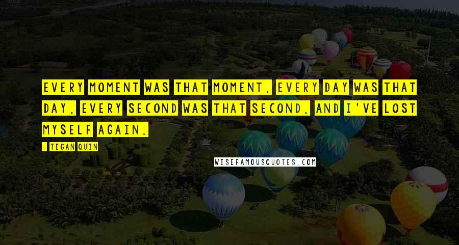 Tegan Quin Quotes: Every moment was that moment, every day was that day, every second was that second, and I've lost myself again.