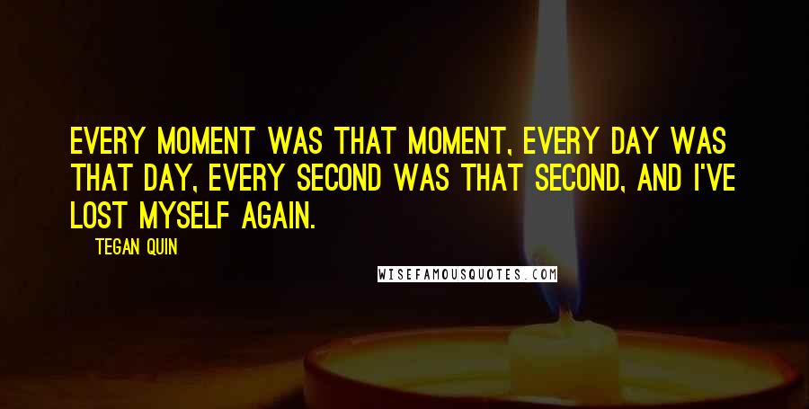 Tegan Quin Quotes: Every moment was that moment, every day was that day, every second was that second, and I've lost myself again.