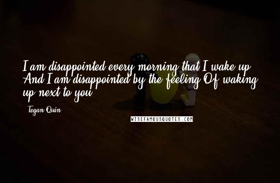 Tegan Quin Quotes: I am disappointed every morning that I wake up. And I am disappointed by the feeling Of waking up next to you.