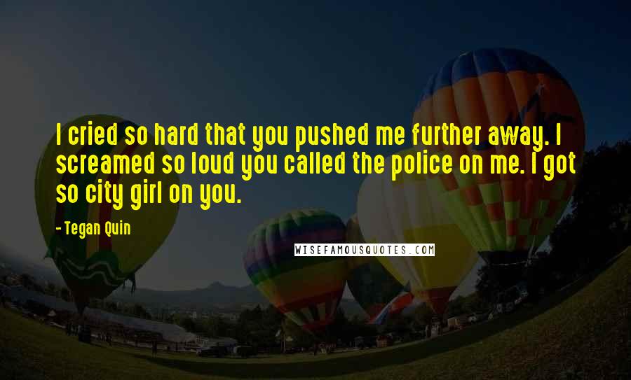 Tegan Quin Quotes: I cried so hard that you pushed me further away. I screamed so loud you called the police on me. I got so city girl on you.