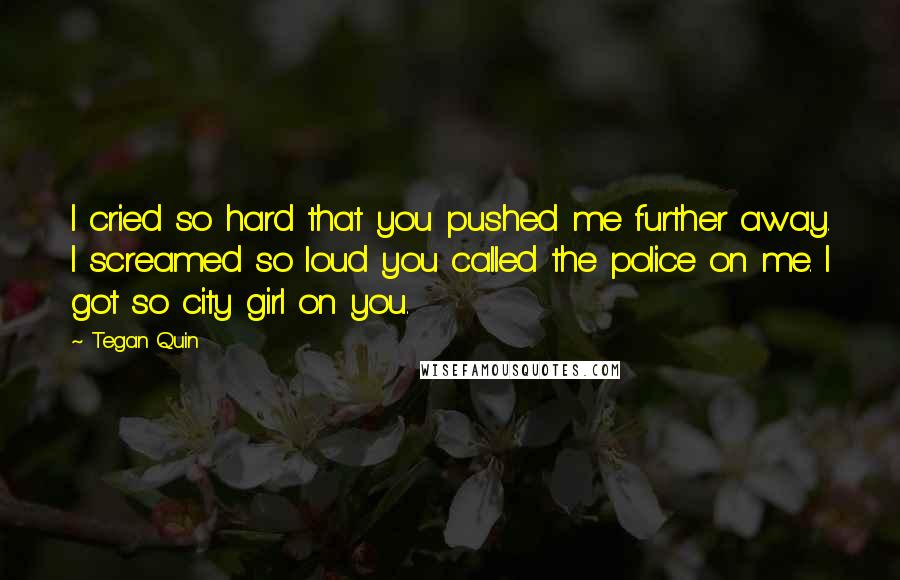 Tegan Quin Quotes: I cried so hard that you pushed me further away. I screamed so loud you called the police on me. I got so city girl on you.