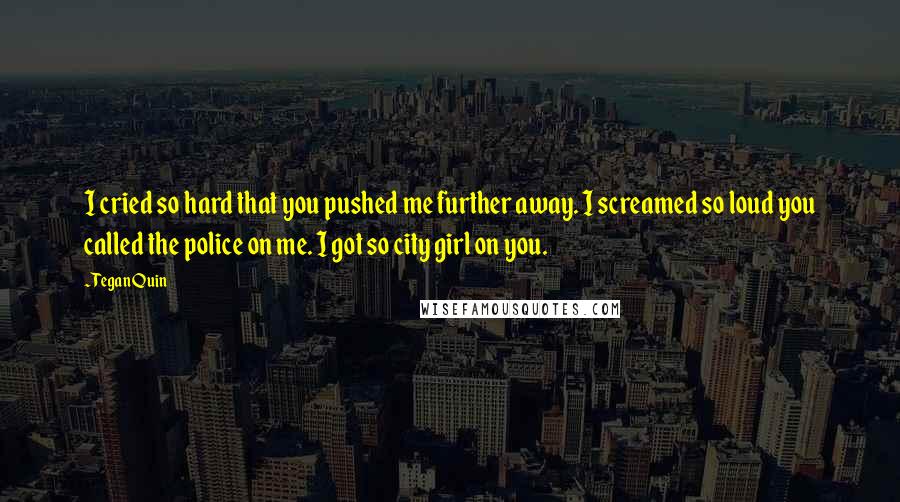 Tegan Quin Quotes: I cried so hard that you pushed me further away. I screamed so loud you called the police on me. I got so city girl on you.