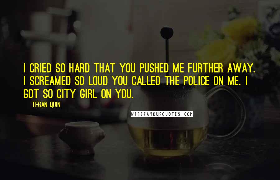 Tegan Quin Quotes: I cried so hard that you pushed me further away. I screamed so loud you called the police on me. I got so city girl on you.