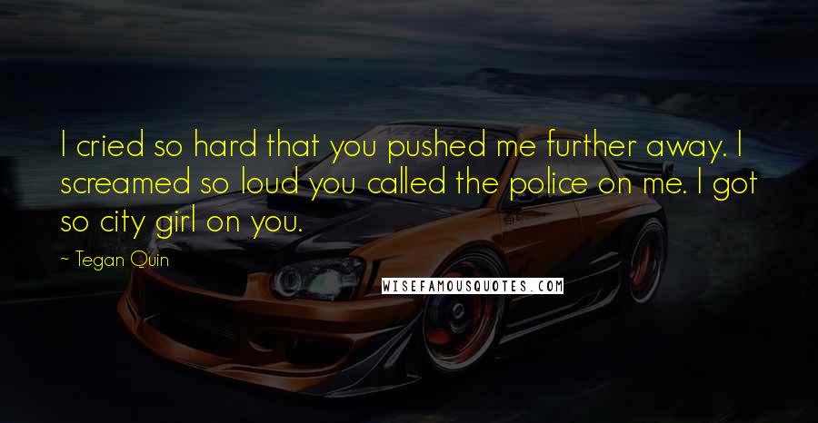 Tegan Quin Quotes: I cried so hard that you pushed me further away. I screamed so loud you called the police on me. I got so city girl on you.