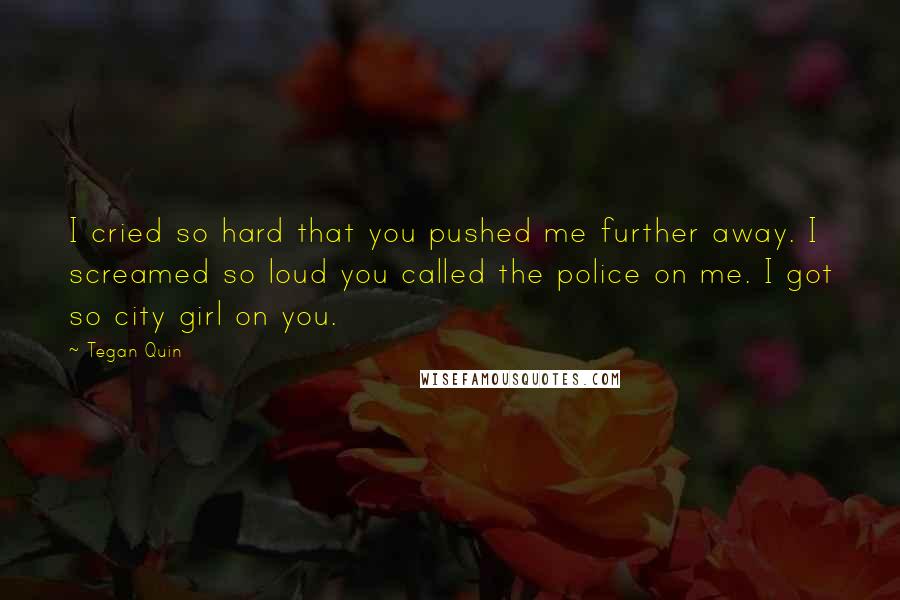 Tegan Quin Quotes: I cried so hard that you pushed me further away. I screamed so loud you called the police on me. I got so city girl on you.