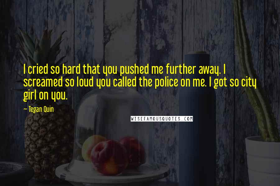 Tegan Quin Quotes: I cried so hard that you pushed me further away. I screamed so loud you called the police on me. I got so city girl on you.