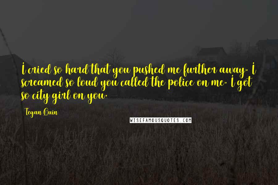 Tegan Quin Quotes: I cried so hard that you pushed me further away. I screamed so loud you called the police on me. I got so city girl on you.