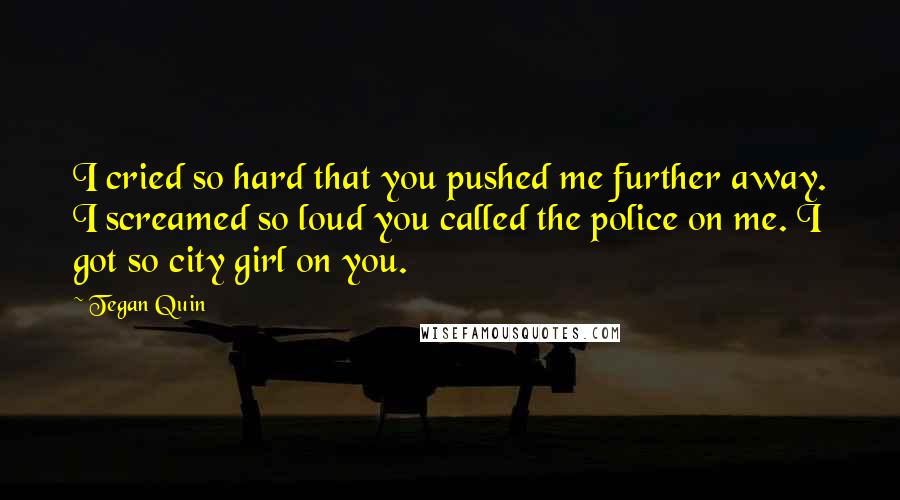 Tegan Quin Quotes: I cried so hard that you pushed me further away. I screamed so loud you called the police on me. I got so city girl on you.