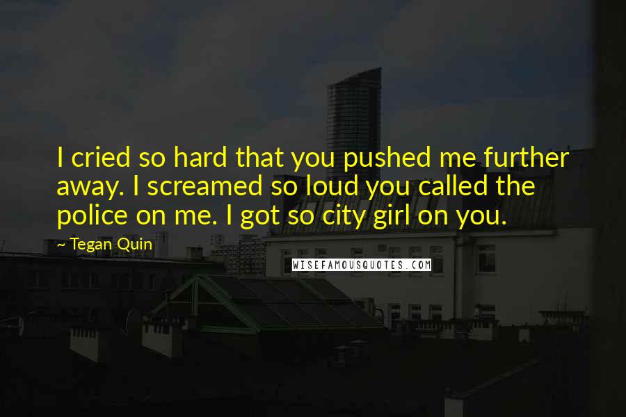 Tegan Quin Quotes: I cried so hard that you pushed me further away. I screamed so loud you called the police on me. I got so city girl on you.