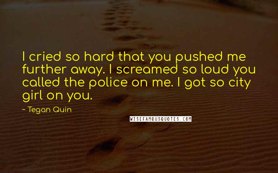 Tegan Quin Quotes: I cried so hard that you pushed me further away. I screamed so loud you called the police on me. I got so city girl on you.