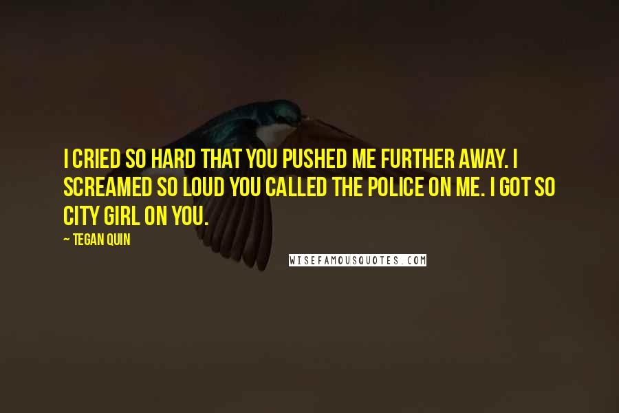 Tegan Quin Quotes: I cried so hard that you pushed me further away. I screamed so loud you called the police on me. I got so city girl on you.