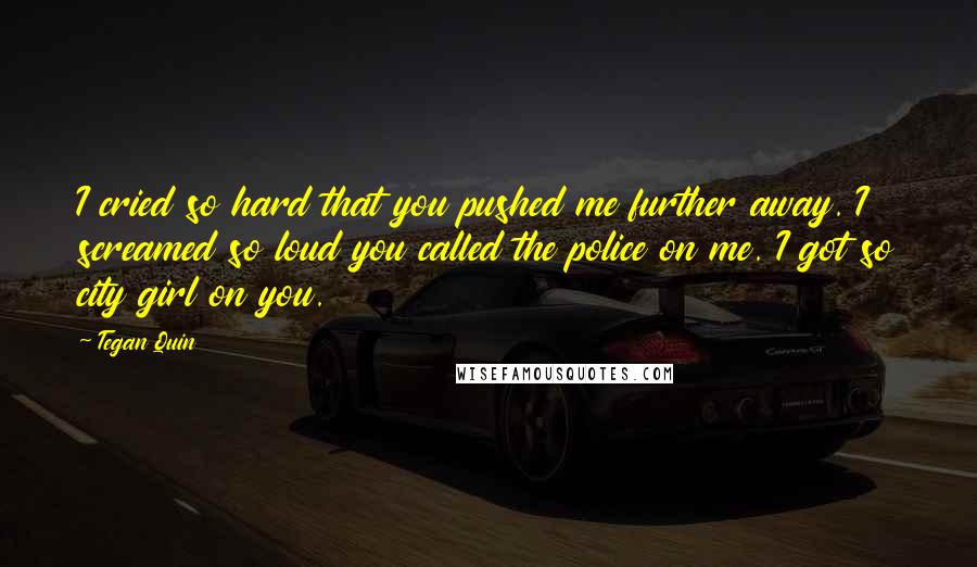 Tegan Quin Quotes: I cried so hard that you pushed me further away. I screamed so loud you called the police on me. I got so city girl on you.