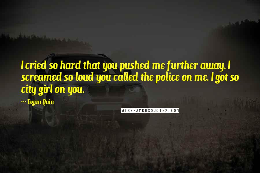 Tegan Quin Quotes: I cried so hard that you pushed me further away. I screamed so loud you called the police on me. I got so city girl on you.