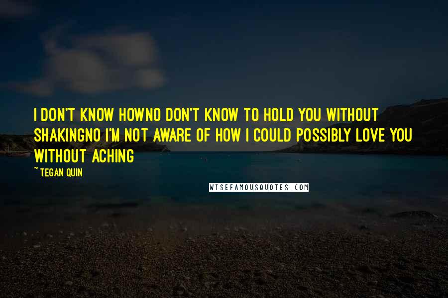 Tegan Quin Quotes: I don't know howNo don't know to hold you Without shakingNo I'm not aware of how I could possibly love you Without aching