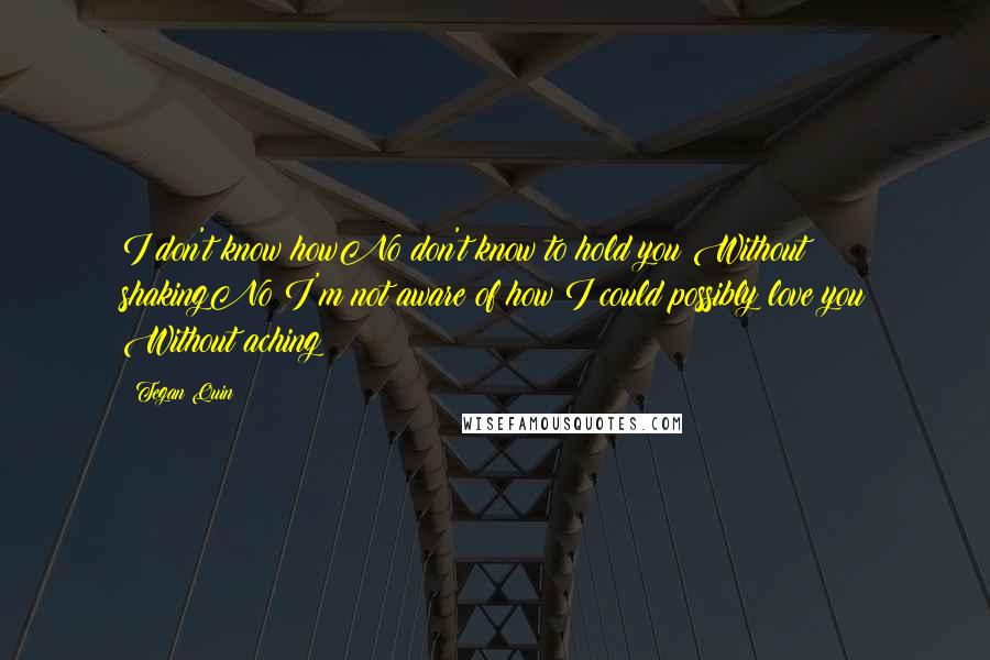 Tegan Quin Quotes: I don't know howNo don't know to hold you Without shakingNo I'm not aware of how I could possibly love you Without aching