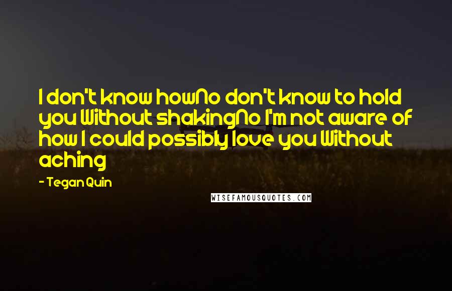 Tegan Quin Quotes: I don't know howNo don't know to hold you Without shakingNo I'm not aware of how I could possibly love you Without aching