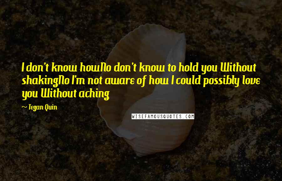 Tegan Quin Quotes: I don't know howNo don't know to hold you Without shakingNo I'm not aware of how I could possibly love you Without aching
