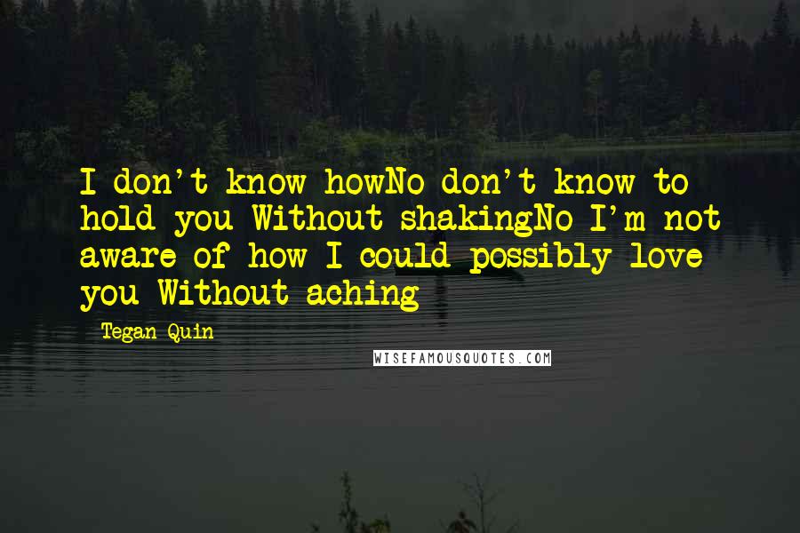 Tegan Quin Quotes: I don't know howNo don't know to hold you Without shakingNo I'm not aware of how I could possibly love you Without aching