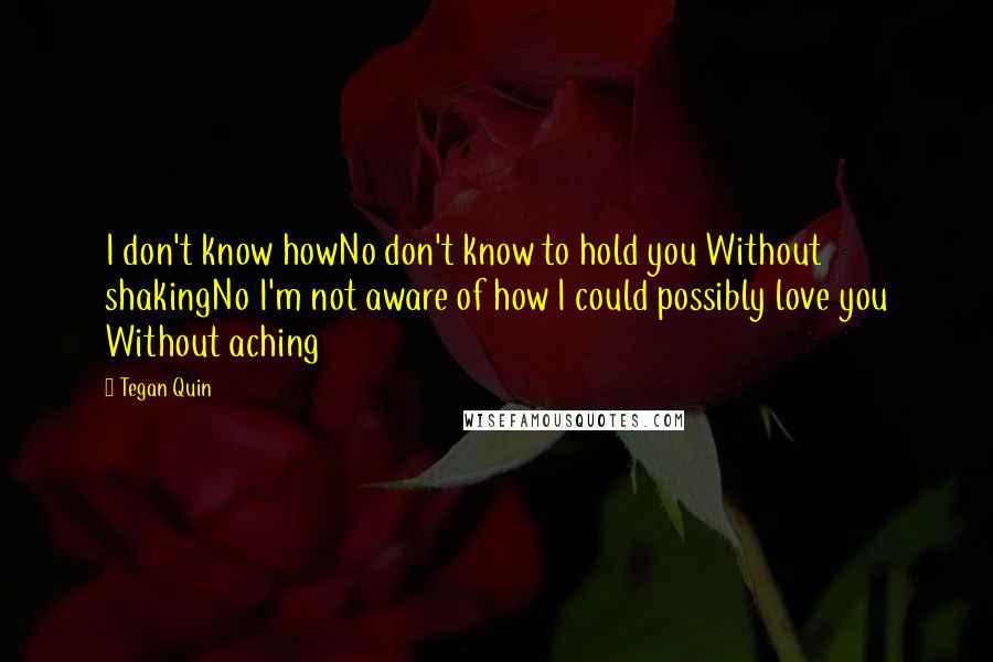 Tegan Quin Quotes: I don't know howNo don't know to hold you Without shakingNo I'm not aware of how I could possibly love you Without aching