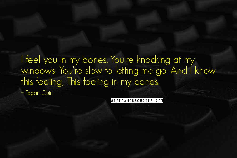 Tegan Quin Quotes: I feel you in my bones. You're knocking at my windows. You're slow to letting me go. And I know this feeling, This feeling in my bones.