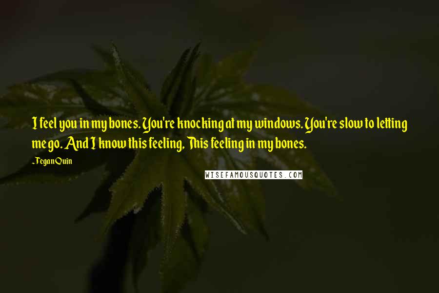 Tegan Quin Quotes: I feel you in my bones. You're knocking at my windows. You're slow to letting me go. And I know this feeling, This feeling in my bones.