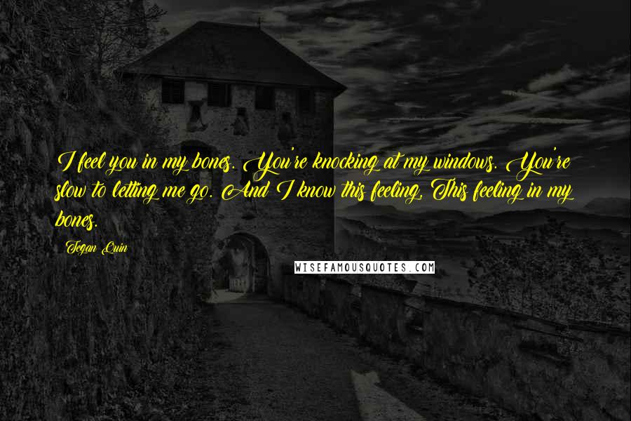 Tegan Quin Quotes: I feel you in my bones. You're knocking at my windows. You're slow to letting me go. And I know this feeling, This feeling in my bones.