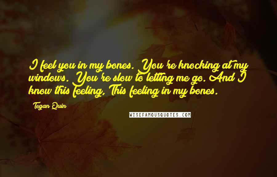 Tegan Quin Quotes: I feel you in my bones. You're knocking at my windows. You're slow to letting me go. And I know this feeling, This feeling in my bones.