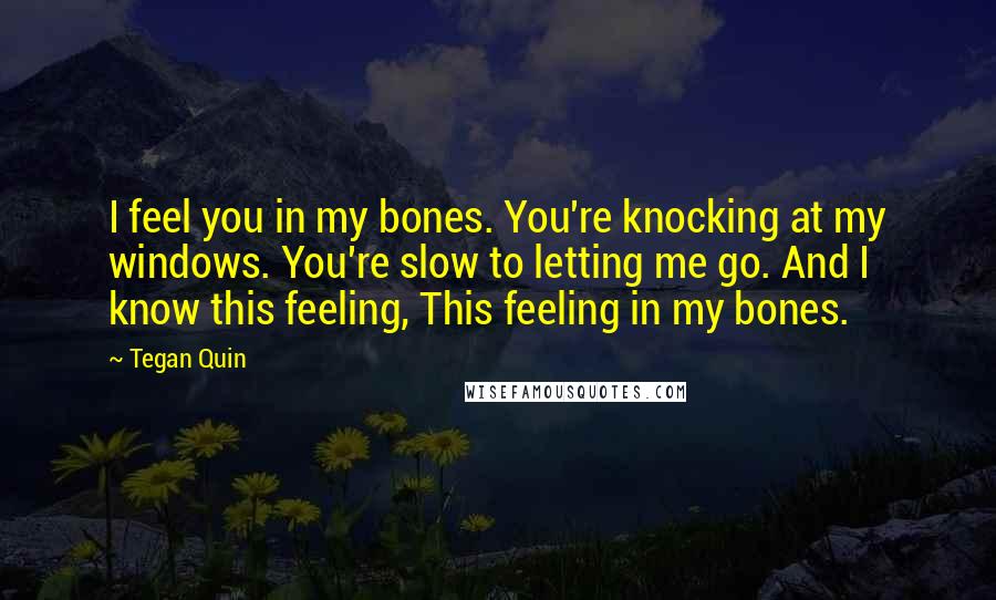 Tegan Quin Quotes: I feel you in my bones. You're knocking at my windows. You're slow to letting me go. And I know this feeling, This feeling in my bones.