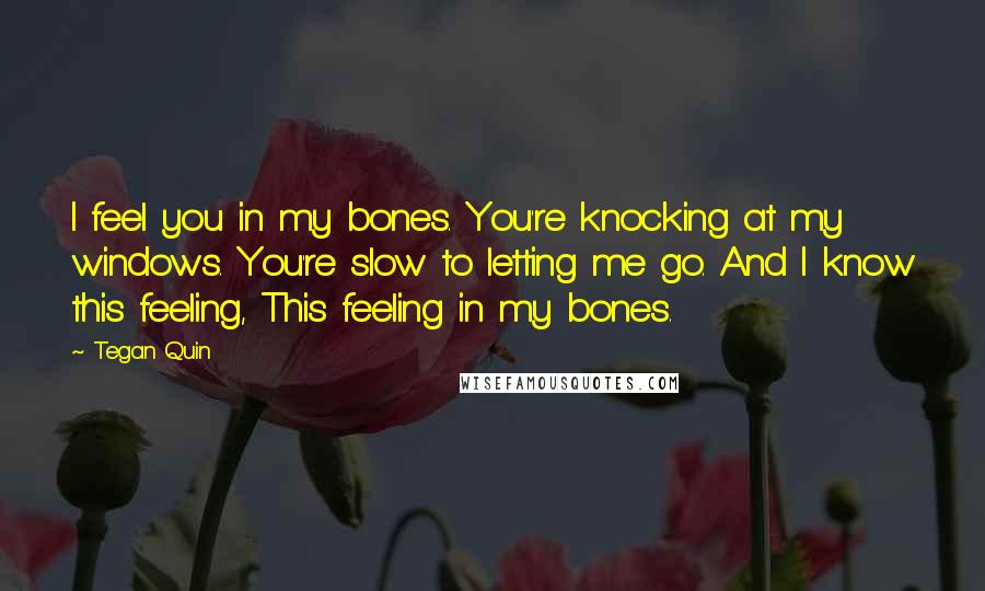 Tegan Quin Quotes: I feel you in my bones. You're knocking at my windows. You're slow to letting me go. And I know this feeling, This feeling in my bones.