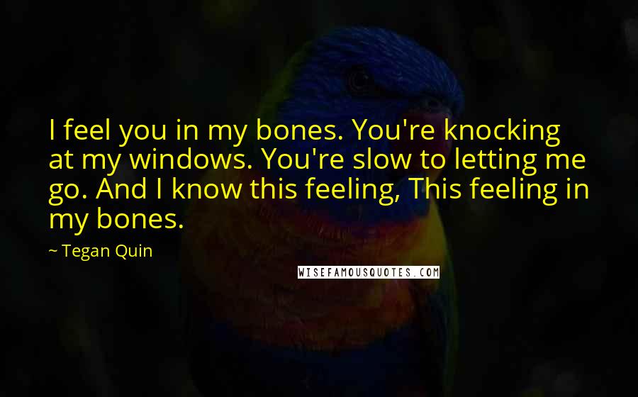 Tegan Quin Quotes: I feel you in my bones. You're knocking at my windows. You're slow to letting me go. And I know this feeling, This feeling in my bones.