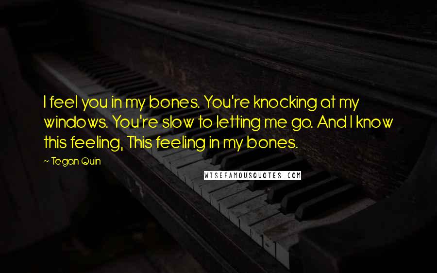 Tegan Quin Quotes: I feel you in my bones. You're knocking at my windows. You're slow to letting me go. And I know this feeling, This feeling in my bones.