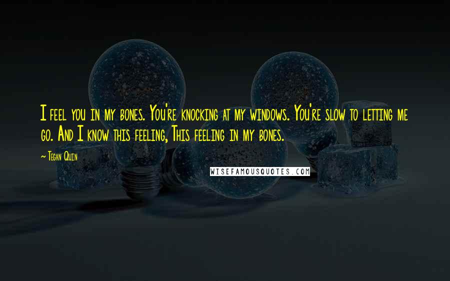 Tegan Quin Quotes: I feel you in my bones. You're knocking at my windows. You're slow to letting me go. And I know this feeling, This feeling in my bones.