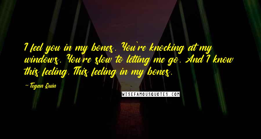 Tegan Quin Quotes: I feel you in my bones. You're knocking at my windows. You're slow to letting me go. And I know this feeling, This feeling in my bones.