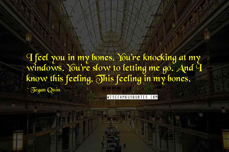 Tegan Quin Quotes: I feel you in my bones. You're knocking at my windows. You're slow to letting me go. And I know this feeling, This feeling in my bones.