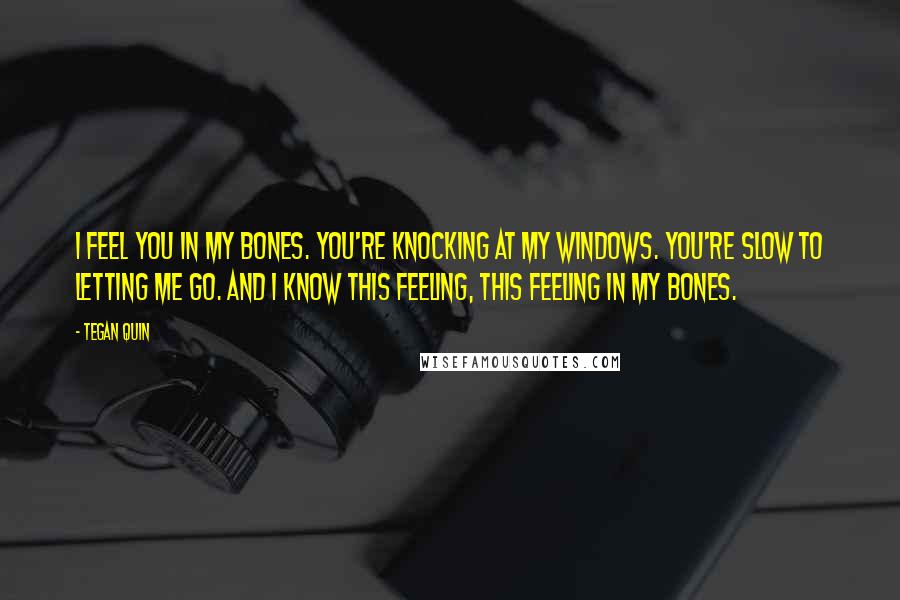 Tegan Quin Quotes: I feel you in my bones. You're knocking at my windows. You're slow to letting me go. And I know this feeling, This feeling in my bones.