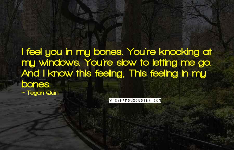 Tegan Quin Quotes: I feel you in my bones. You're knocking at my windows. You're slow to letting me go. And I know this feeling, This feeling in my bones.