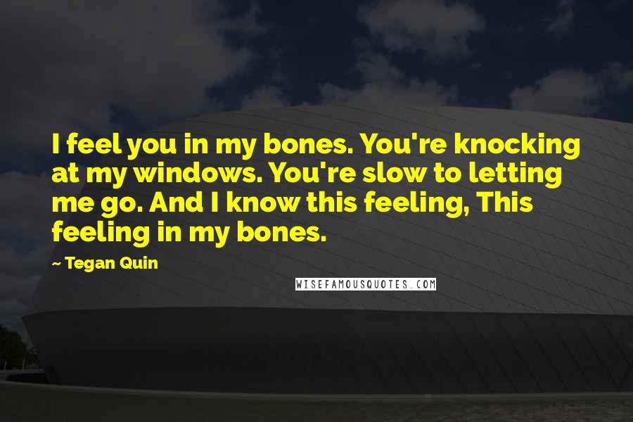 Tegan Quin Quotes: I feel you in my bones. You're knocking at my windows. You're slow to letting me go. And I know this feeling, This feeling in my bones.