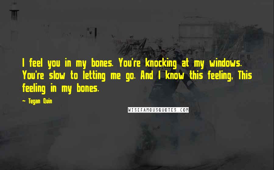 Tegan Quin Quotes: I feel you in my bones. You're knocking at my windows. You're slow to letting me go. And I know this feeling, This feeling in my bones.