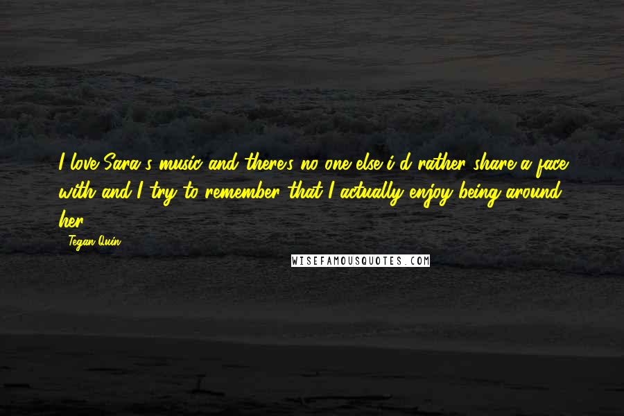 Tegan Quin Quotes: I love Sara's music and there's no one else i'd rather share a face with and I try to remember that I actually enjoy being around her.