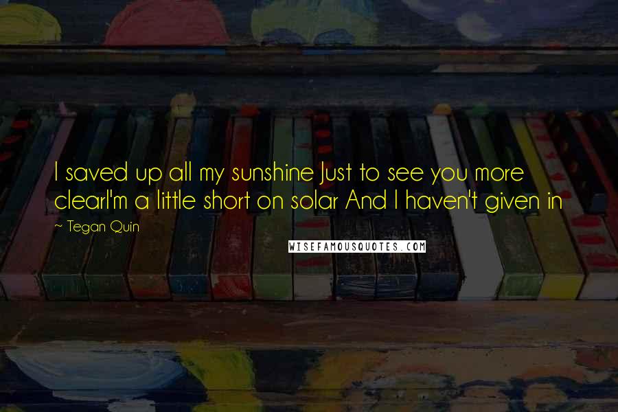 Tegan Quin Quotes: I saved up all my sunshine Just to see you more clearI'm a little short on solar And I haven't given in